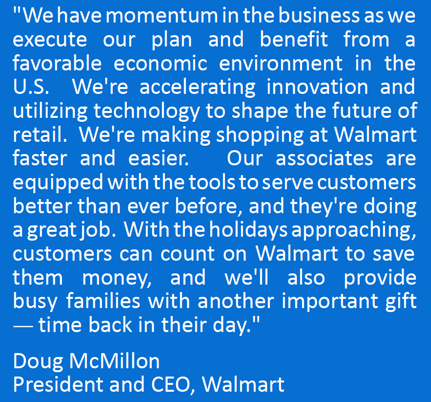"We have momentum in the business as we execute our plan and benefit from a
favorable economic environment in the U.S. We're accelerating innovation and utilizing technology to shape the future of retail. We're making shopping at Walmart faster and easier. Our associates are equipped with the tools to serve customers better than ever before, and they're doing a great job. With the holidays approaching, customers can count on Walmart to save them money, and we'll also provide busy families with another important gift — time back in their day." 
Doug McMillon
President and CEO, Walmart